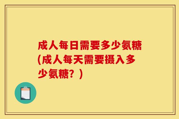 成人每日需要多少氨糖(成人每天需要摄入多少氨糖？)