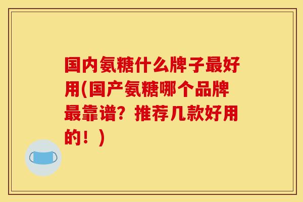 国内氨糖什么牌子最好用(国产氨糖哪个品牌最靠谱？推荐几款好用的！)