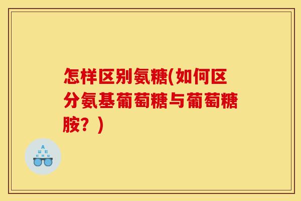 怎样区别氨糖(如何区分氨基葡萄糖与葡萄糖胺？)