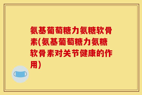 氨基葡萄糖力氨糖软骨素(氨基葡萄糖力氨糖软骨素对关节健康的作用)