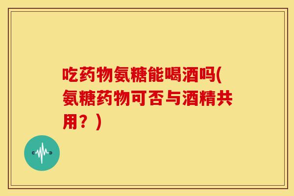 吃药物氨糖能喝酒吗(氨糖药物可否与酒精共用？)