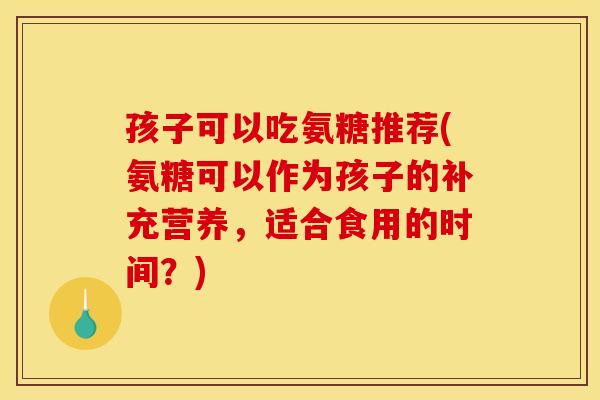 孩子可以吃氨糖推荐(氨糖可以作为孩子的补充营养，适合食用的时间？)