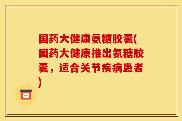 国药大健康氨糖胶囊(国药大健康推出氨糖胶囊，适合关节疾病患者)