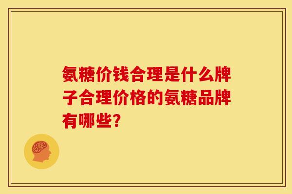 氨糖价钱合理是什么牌子合理价格的氨糖品牌有哪些？