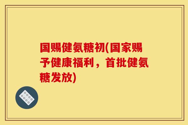 国赐健氨糖初(国家赐予健康福利,首批健氨糖发放) 国赐健氨糖初(国家赐予健康福利,首批健氨糖发放)