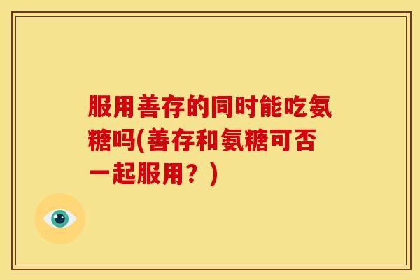 服用善存的同时能吃氨糖吗(善存和氨糖可否一起服用？)