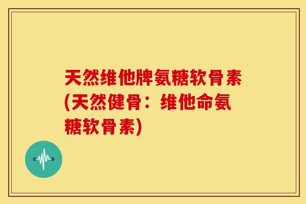 天然维他牌氨糖软骨素(天然健骨：维他命氨糖软骨素)