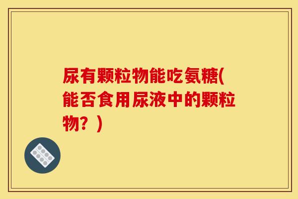 尿有颗粒物能吃氨糖(能否食用尿液中的颗粒物？)