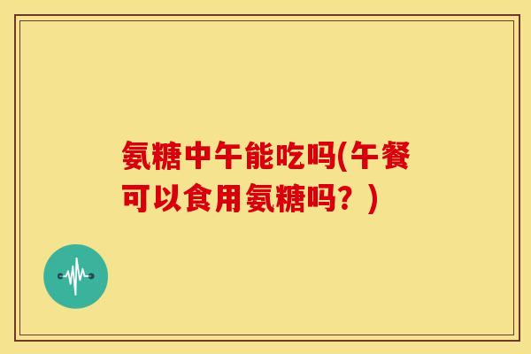 氨糖中午能吃吗(午餐可以食用氨糖吗？)