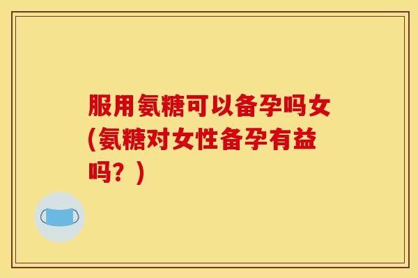 服用氨糖可以备孕吗女(氨糖对女性备孕有益吗？)