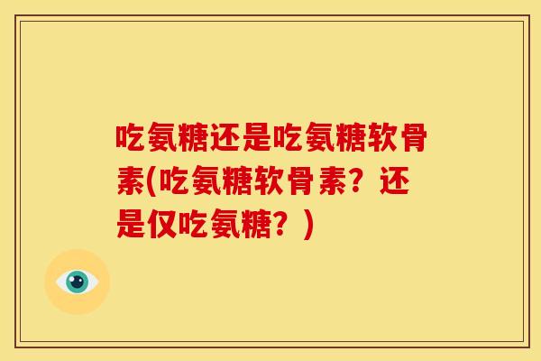 吃氨糖还是吃氨糖软骨素(吃氨糖软骨素?还是仅吃氨糖?) 吃氨糖还是吃氨糖软骨素(吃氨糖软骨素?还是仅吃氨糖?)