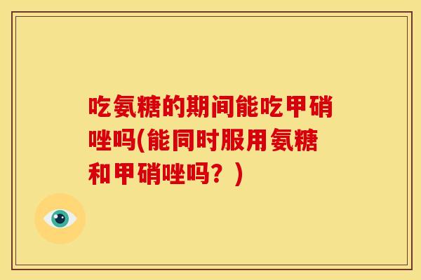 吃氨糖的期间能吃甲硝唑吗(能同时服用氨糖和甲硝唑吗？)