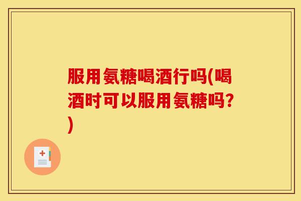 服用氨糖喝酒行吗(喝酒时可以服用氨糖吗？)