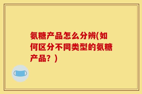氨糖产品怎么分辨(如何区分不同类型的氨糖产品？)