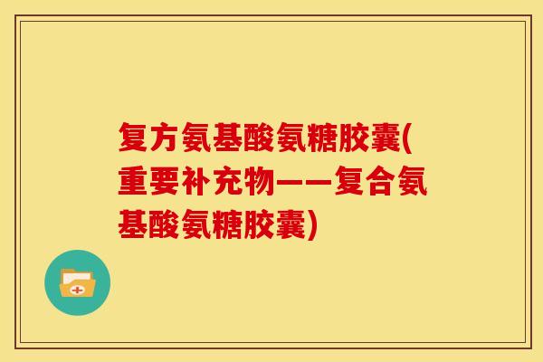 复方氨基酸氨糖胶囊(重要补充物——复合氨基酸氨糖胶囊)