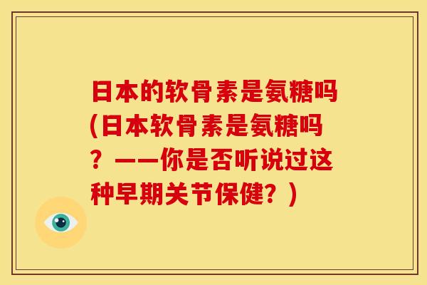 日本的软骨素是氨糖吗(日本软骨素是氨糖吗？——你是否听说过这种早期关节保健？)