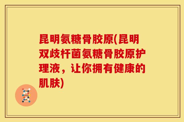 昆明氨糖骨胶原(昆明双歧杆菌氨糖骨胶原护理液，让你拥有健康的)