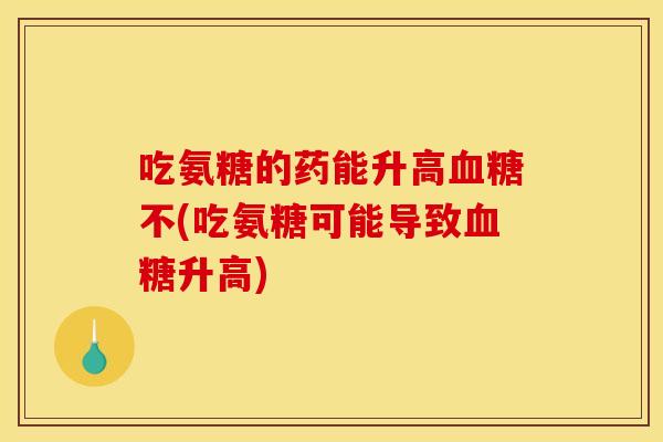 吃氨糖的药能升高血糖不(吃氨糖可能导致血糖升高)
