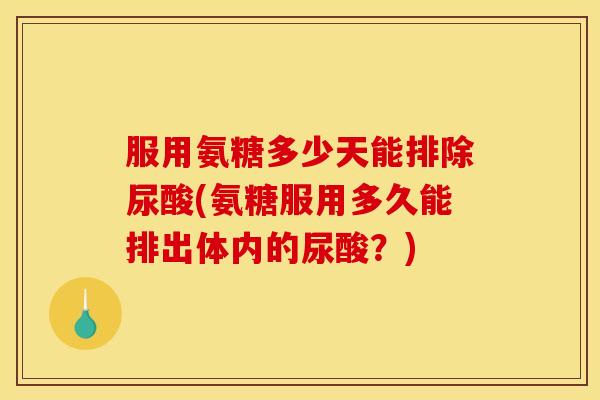 服用氨糖多少天能排除尿酸(氨糖服用多久能排出体内的尿酸？)