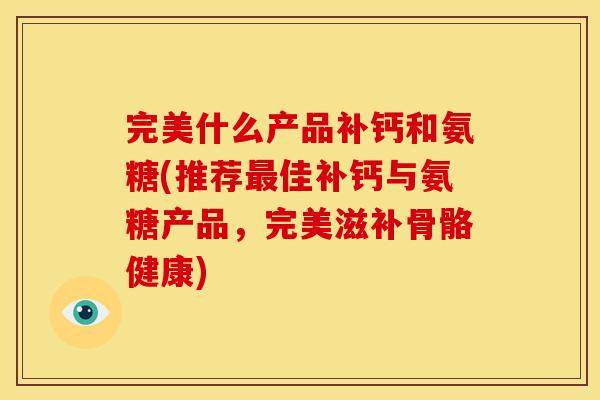 完美什么产品补钙和氨糖(推荐最佳补钙与氨糖产品，完美滋补骨骼健康)
