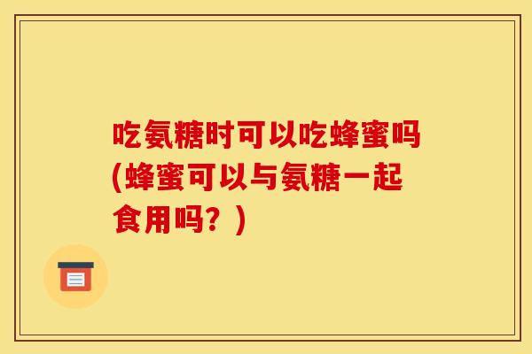 吃氨糖时可以吃蜂蜜吗(蜂蜜可以与氨糖一起食用吗？)