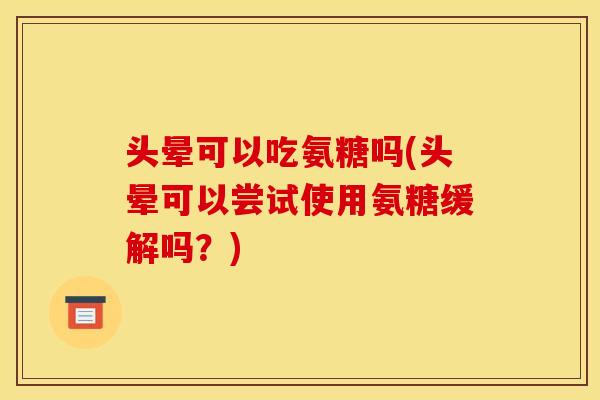 头晕可以吃氨糖吗(头晕可以尝试使用氨糖缓解吗？)