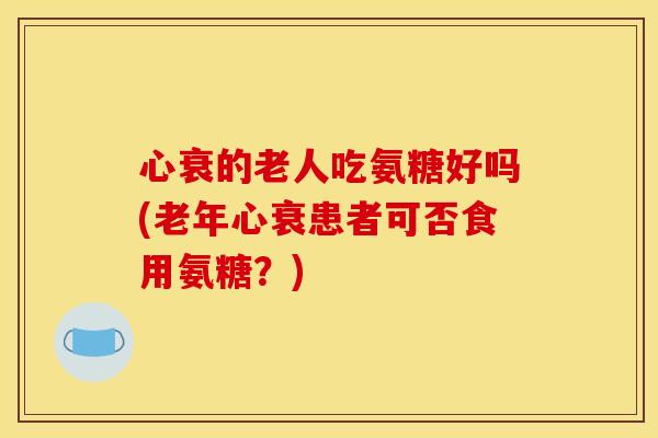 心衰的老人吃氨糖好吗(老年心衰患者可否食用氨糖？)