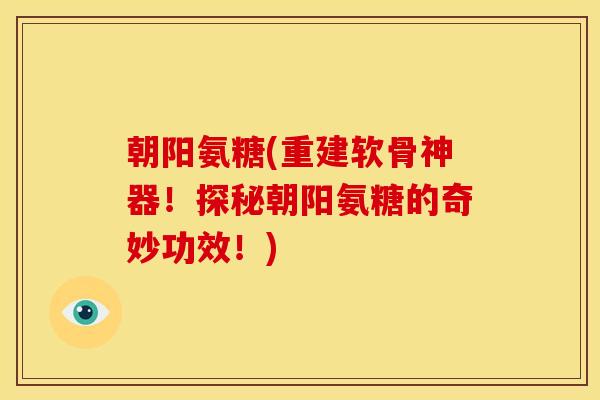 朝阳氨糖(重建软骨神器！探秘朝阳氨糖的奇妙功效！)
