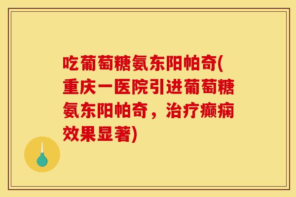 吃葡萄糖氨东阳帕奇(重庆一医院引进葡萄糖氨东阳帕奇,癫痫效果显著) 吃葡萄糖氨东阳帕奇(重庆一医院引进葡萄糖氨东阳帕奇,癫痫效果显著)