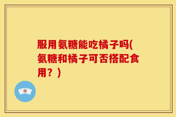 服用氨糖能吃橘子吗(氨糖和橘子可否搭配食用？)