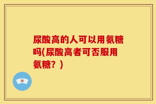 尿酸高的人可以用氨糖吗(尿酸高者可否服用氨糖?) 尿酸高的人可以用氨糖吗(尿酸高者可否服用氨糖?)