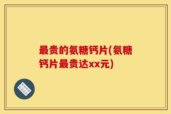 最贵的氨糖钙片(氨糖钙片最贵达xx元)