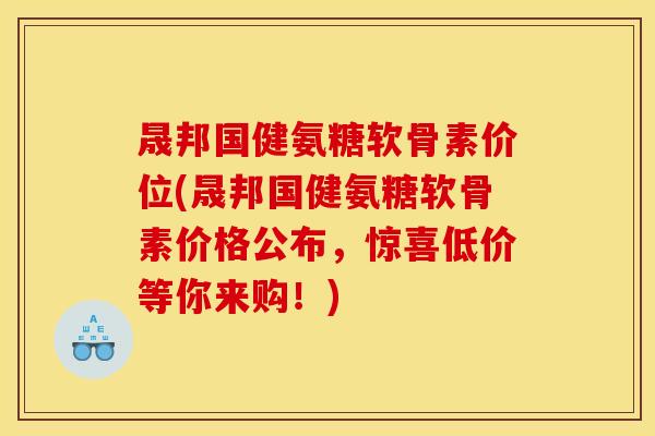 晟邦国健氨糖软骨素价位(晟邦国健氨糖软骨素价格公布，惊喜低价等你来购！)