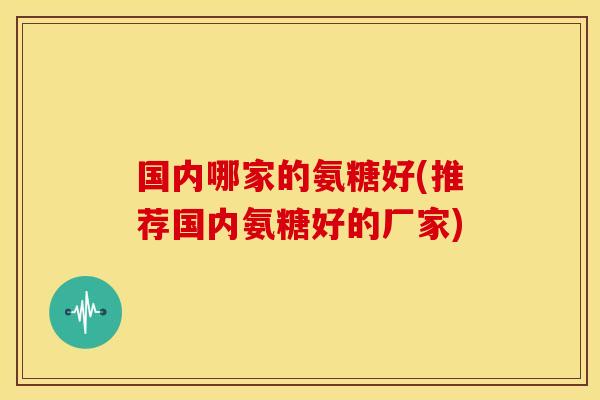国内哪家的氨糖好(推荐国内氨糖好的厂家)