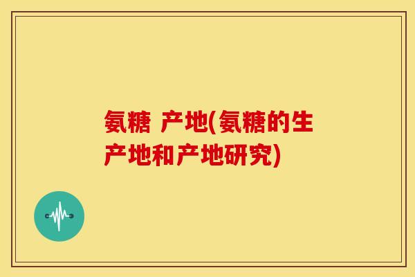 氨糖 产地(氨糖的生产地和产地研究)