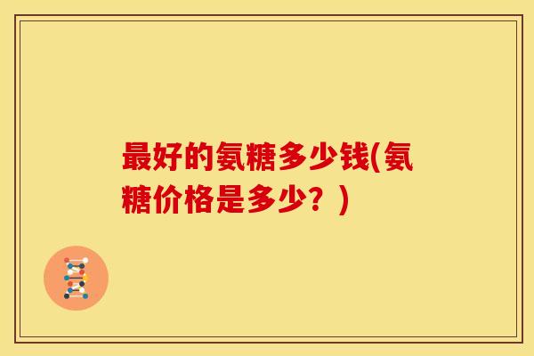 最好的氨糖多少钱(氨糖价格是多少？)