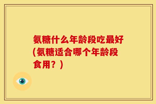 氨糖什么年龄段吃最好(氨糖适合哪个年龄段食用？)