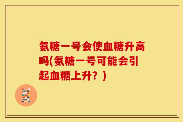 氨糖一号会使升高吗(氨糖一号可能会引起上升?) 氨糖一号会使升高吗(氨糖一号可能会引起上升?)