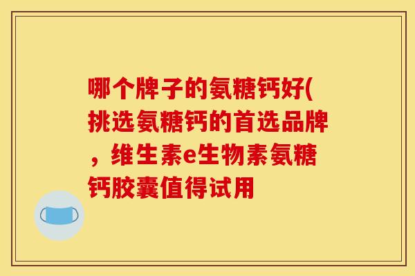 哪个牌子的氨糖钙好(挑选氨糖钙的首选品牌,维生素e生物素氨糖钙胶囊值得试用 哪个牌子的氨糖钙好(挑选氨糖钙的首选品牌,维生素e生物素氨糖钙胶囊值得试用