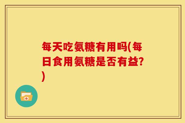 每天吃氨糖有用吗(每日食用氨糖是否有益？)