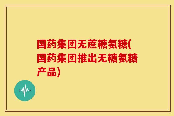 国药集团无蔗糖氨糖(国药集团推出无糖氨糖产品)
