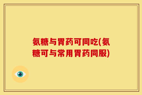 氨糖与胃药可同吃(氨糖可与常用胃药同服)