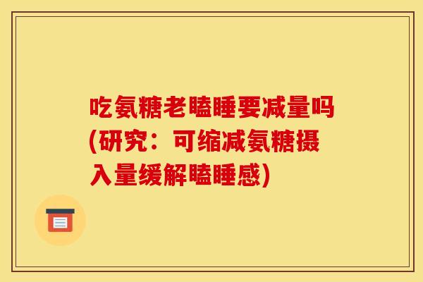 吃氨糖老瞌睡要减量吗(研究：可缩减氨糖摄入量缓解瞌睡感)