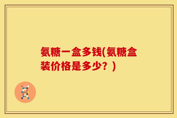 氨糖一盒多钱(氨糖盒装价格是多少？)