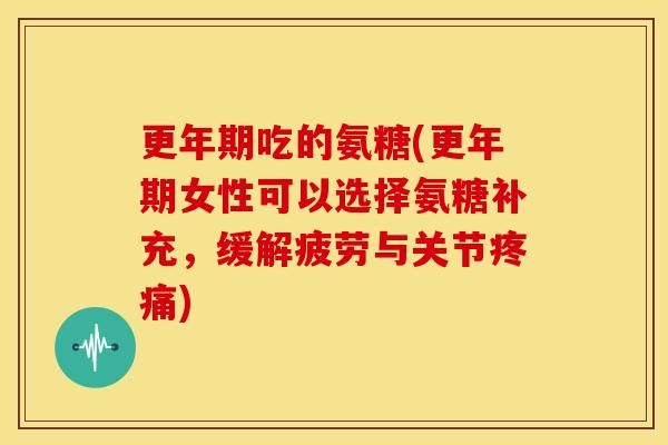 更年期吃的氨糖(更年期女性可以选择氨糖补充，缓解疲劳与关节疼痛)