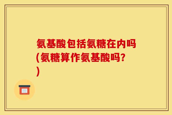 氨基酸包括氨糖在内吗(氨糖算作氨基酸吗?) 氨基酸包括氨糖在内吗(氨糖算作氨基酸吗?)