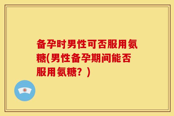 备孕时男性可否服用氨糖(男性备孕期间能否服用氨糖？)