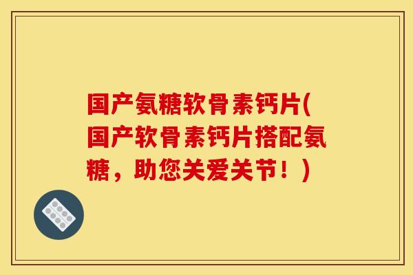 国产氨糖软骨素钙片(国产软骨素钙片搭配氨糖，助您关爱关节！)