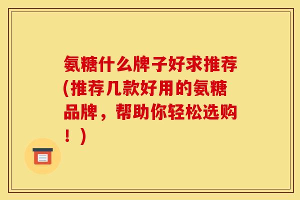 氨糖什么牌子好求推荐(推荐几款好用的氨糖品牌，帮助你轻松选购！)