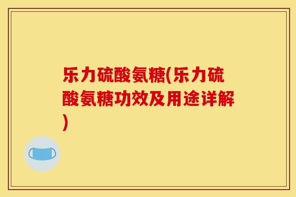 乐力硫酸氨糖(乐力硫酸氨糖功效及用途详解)